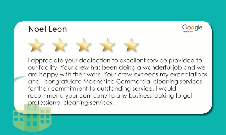 Moonshine Commercial Cleaning Review. "I appreciate your dedication to excellent service provided to our facility. Your crew has been doing a wonderful job and we are happy with their work. Your crew exceeds my expectations and I congratulate Moonshine Commercial Cleaning Services for their commitment to outstanding service. I would recommend your company to any business looking to get professional cleaning services."